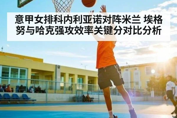 意甲女排科内利亚诺对阵米兰 埃格努与哈克强攻效率关键分对比分析